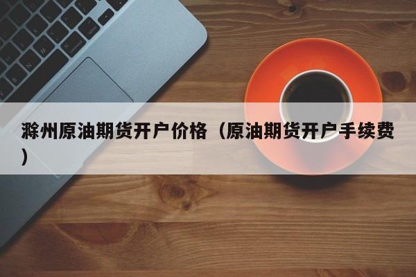 滁州原油期货开户价格（原油期货开户手续费）
