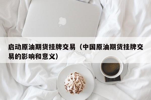 启动原油期货挂牌交易（中国原油期货挂牌交易的影响和意义）
