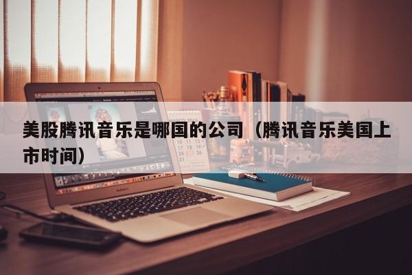 美股腾讯音乐是哪国的公司（腾讯音乐美国上市时间）