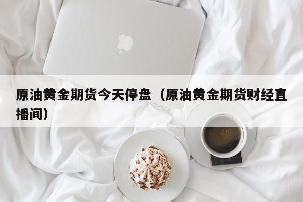 原油黄金期货今天停盘（原油黄金期货财经直播间）