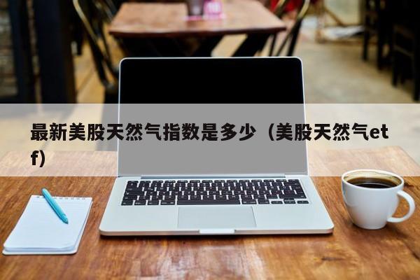 最新美股天然气指数是多少（美股天然气etf）