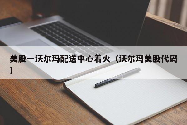 美股一沃尔玛配送中心着火（沃尔玛美股代码）