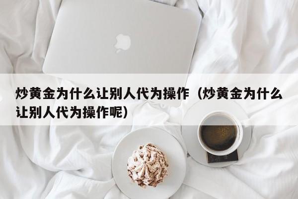 炒黄金为什么让别人代为操作（炒黄金为什么让别人代为操作呢）