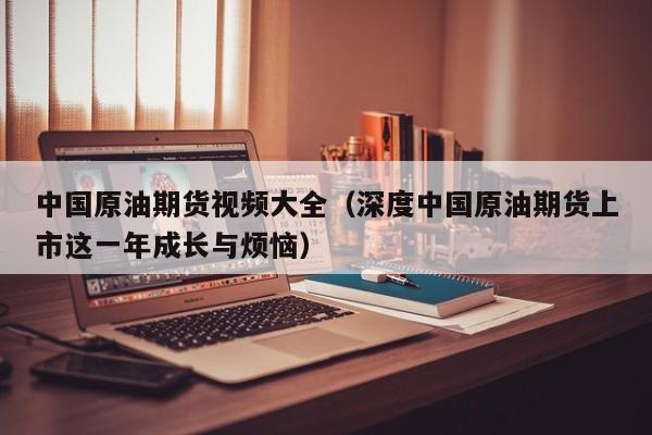 中国原油期货视频大全（深度中国原油期货上市这一年成长与烦恼）