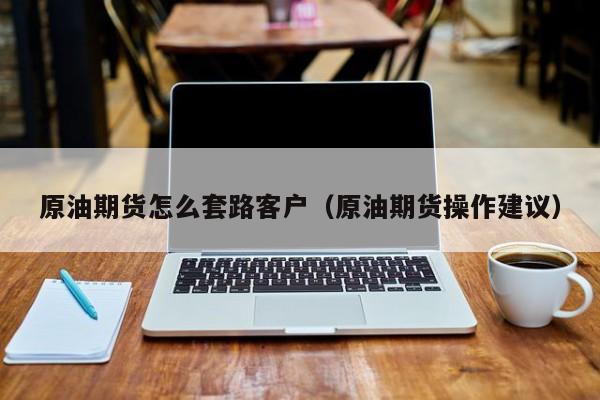 原油期货怎么套路客户（原油期货操作建议）