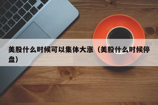 美股什么时候可以集体大涨（美股什么时候停盘）