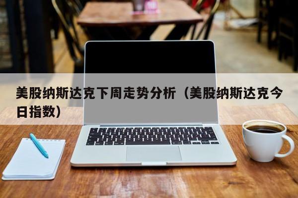 美股纳斯达克下周走势分析（美股纳斯达克今日指数）