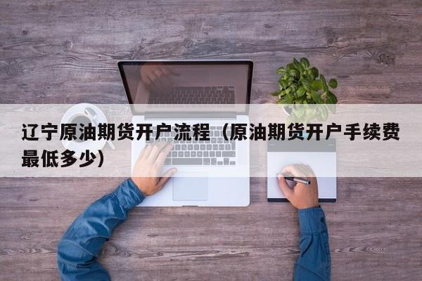 辽宁原油期货开户流程（原油期货开户手续费最低多少）