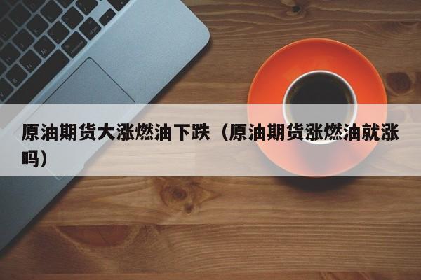 原油期货大涨燃油下跌（原油期货涨燃油就涨吗）