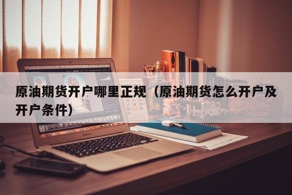 原油期货开户哪里正规（原油期货怎么开户及开户条件）