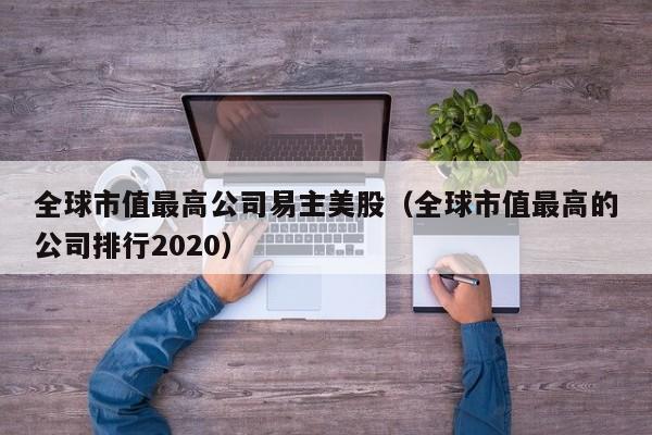 全球市值最高公司易主美股（全球市值最高的公司排行2020）