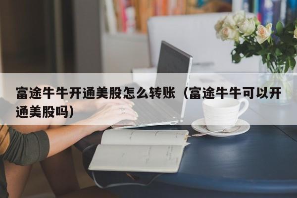 富途牛牛开通美股怎么转账（富途牛牛可以开通美股吗）