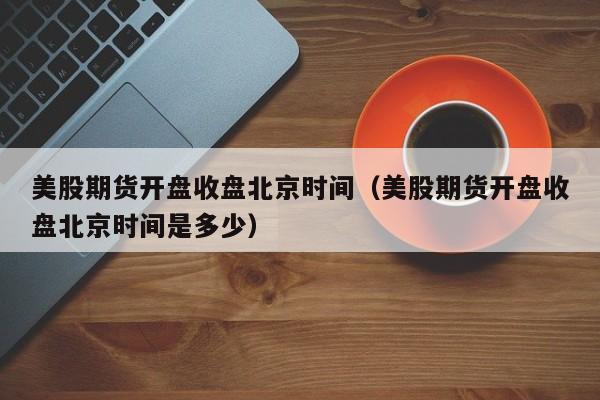 美股期货开盘收盘北京时间（美股期货开盘收盘北京时间是多少）