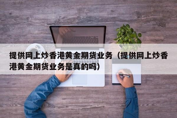 提供网上炒香港黄金期货业务（提供网上炒香港黄金期货业务是真的吗）