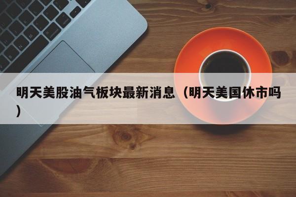 明天美股油气板块最新消息（明天美国休市吗）