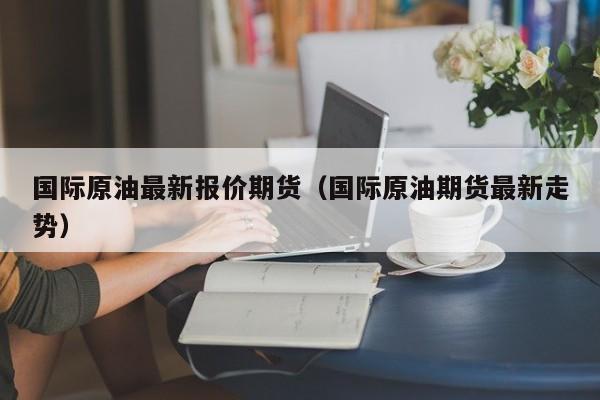 国际原油最新报价期货（国际原油期货最新走势）