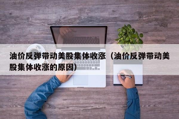 油价反弹带动美股集体收涨（油价反弹带动美股集体收涨的原因）