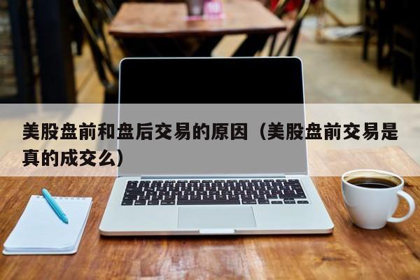 美股盘前和盘后交易的原因（美股盘前交易是真的成交么）