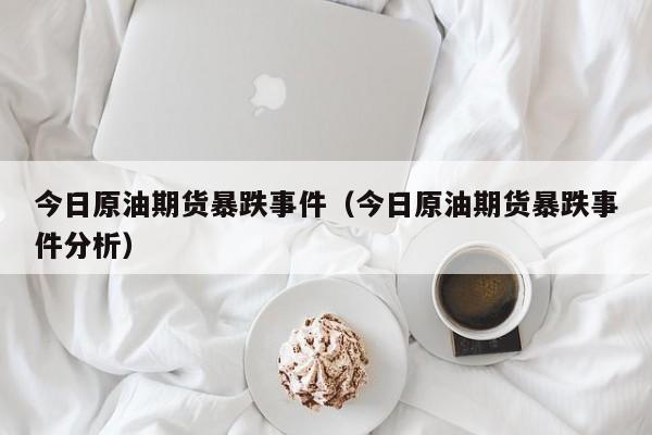 今日原油期货暴跌事件（今日原油期货暴跌事件分析）