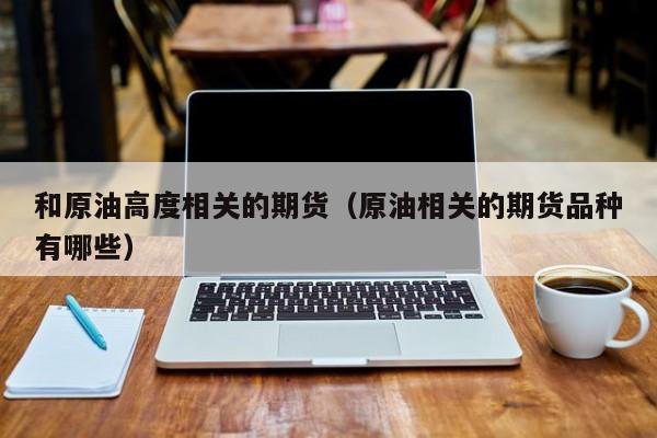 和原油高度相关的期货（原油相关的期货品种有哪些）