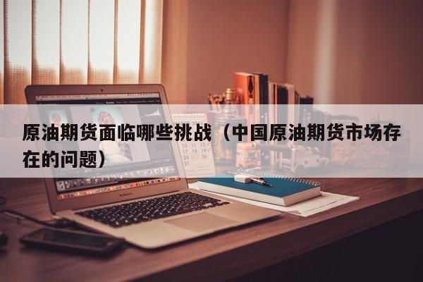 原油期货面临哪些挑战（中国原油期货市场存在的问题）