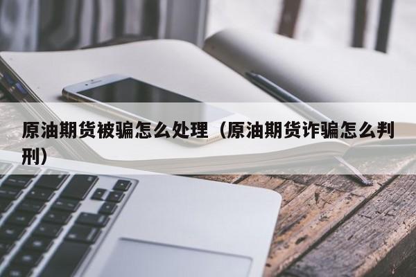 原油期货被骗怎么处理（原油期货诈骗怎么判刑）