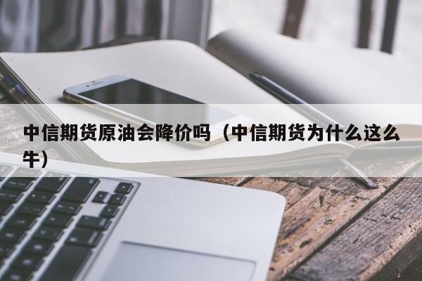 中信期货原油会降价吗（中信期货为什么这么牛）