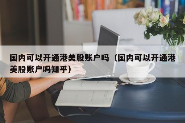 国内可以开通港美股账户吗（国内可以开通港美股账户吗知乎）