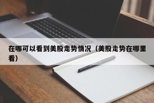 在哪可以看到美股走势情况（美股走势在哪里看）