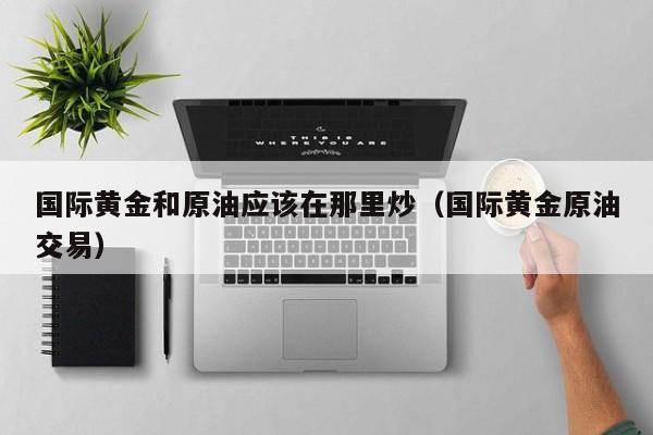 国际黄金和原油应该在那里炒(国际黄金原油交易)