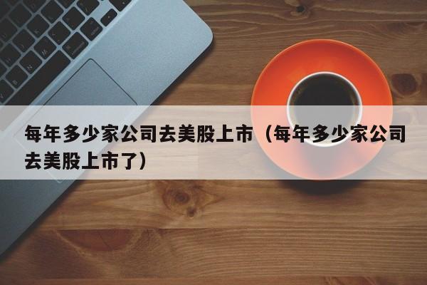 每年多少家公司去美股上市(每年多少家公司去美股上市了)