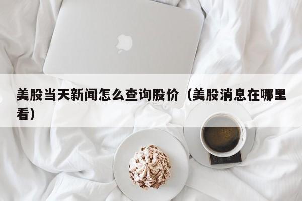 美股当天新闻怎么查询股价（美股消息在哪里看）