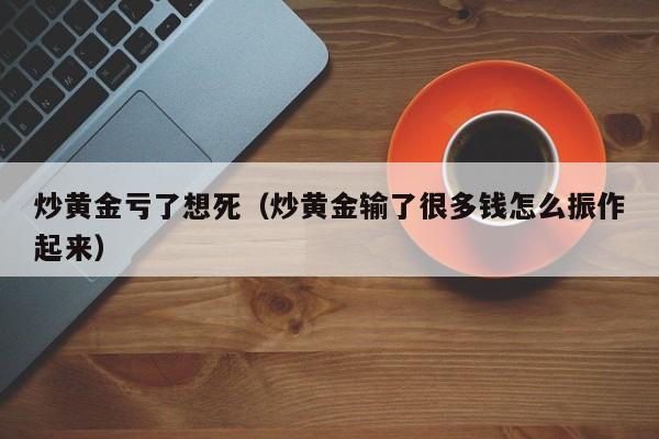 炒黄金亏了想死（炒黄金输了很多钱怎么振作起来）