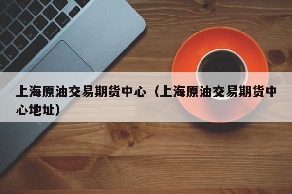 上海原油交易期货中心（上海原油交易期货中心地址）