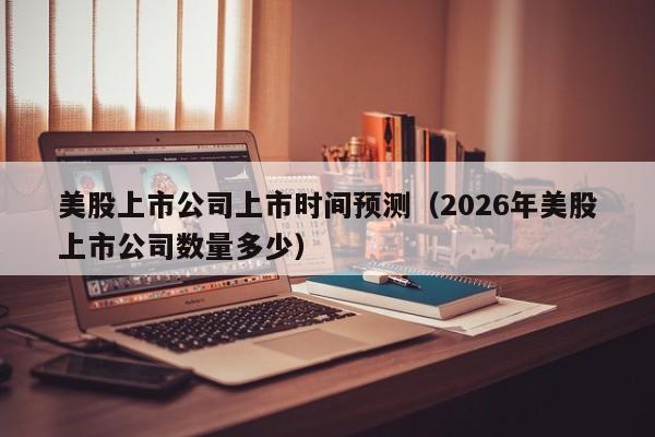 美股上市公司上市时间预测(2026年美股上市公司数量多少)